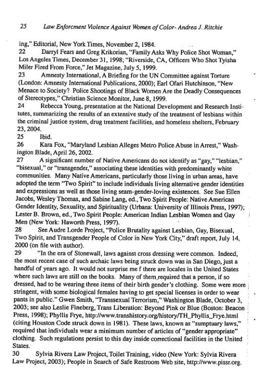25 Law Enforcment Violence Against Women of Color- Andrea J. Ritchie  " Editorial, New York Times, November 2, 1984. 22 Damyl Fears and Greg Krikorian, “Family Asks Why Police Shot Woman,”  Los Angeles Times, Decembes 31, 1998, “Riverside, CA, Officers Who Shot Tyisha Miler Fired From Force,” Jet Magazine, July 5, 1999.  23 Amnesty International, A Briefing for the UN Committee against Torture. (London: Amnesty Intematioral Publications, 2000); Earl Ofari Hutchinson, “New Menace to Society? Police Shootings of Black Women Are the Deadly Consequences  of Stercotypes,” Christian Science Monitor, June 8, 1999.  24 Rebecca Youn, presentation at the National Development and Research Insti- tutes, summarizing the result of an extensive study of the reatment of lesbians within the criminal justce system, drug treatment faciliies, and homeless shelters, February 23,2004,  25 Ibid.  26 Kara Fox, “Maryland Lesbian Alleges Metro Police Abuse in Arrest,” Wash- inglon Blade, April 26, 2002.  27 Asignificant number of Native Americans do not ideniify as “gay,” “lesbian,” “bisexual,” o “transgender,” associating the tites with predominantly white: ‘communities. Many Native Americans, particularly those living in urban areas, have adopted the term “Two Spirit” o include individuals living altemative gender identities and expressions as well as those living seam-gender-loving existences. See Sue Ellen Jacobs, Wesley Thomas, and Sabine Lang, ed., Two Spirit People: Native American ‘Gender Identity, Sexuality, and Spirituality (Urbana: University of ilinois Press, 1997); Lester B. Brown, ed., Two Spirit People: American Indian Lesbian Women and Gay Men (New York: Haworth Press, 1997).  28 SeeAudre Lorde Project, “Police Brutality against Lesbian, Gay, Bisexual, ‘Two Spirit, and Transgender People of Color in New York City,” draft repor, July 14, 2000 (on file with author).  29 “Inthe era of Stonewall, laws against cross dressing were common. Indeed, the most recent case of such archaic laws being struck down was in San Diego, just a handful of years ago. It would not surprise me f there are locales in the United States where such laws are still on the books. Many of them required that a person, if so dressed, had 10 be wearing three items of their birth gender’s clothing. Some were more: stringent, with some biological females having to get special licenses in order to wear - - pants in public.” Gwen Smith, “Transsexual Terrorism,” Washingion Blade, October 3, 2003; see also Leslic Fineberg, Trans Liberation: Beyond Pink or Blue (Boston: Beacon Press, 1998); Phyllis Frye, hutp://www.transhistory.org/history/TH_Phyllis_Frye.html  (citing Houston Code struck down in 1981). These laws, known as “sumptuary law: required that individuals wear a minimum number of articles of “gender appropriate’ clothing. Such regulations persist to this day inside corectional facilties in the United States.  30 Sylvia Rivera Law Project, Toilet Training, video (New York: Sylvia Rivera Law Project, 2003); People in Search of Safe Restroom Web site, hitp://www.pissr.org.  